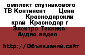 омплект спутникового ТВ Континент HD › Цена ­ 3 000 - Краснодарский край, Краснодар г. Электро-Техника » Аудио-видео   